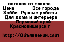 остался от заказа › Цена ­ 3 500 - Все города Хобби. Ручные работы » Для дома и интерьера   . Пермский край,Красновишерск г.